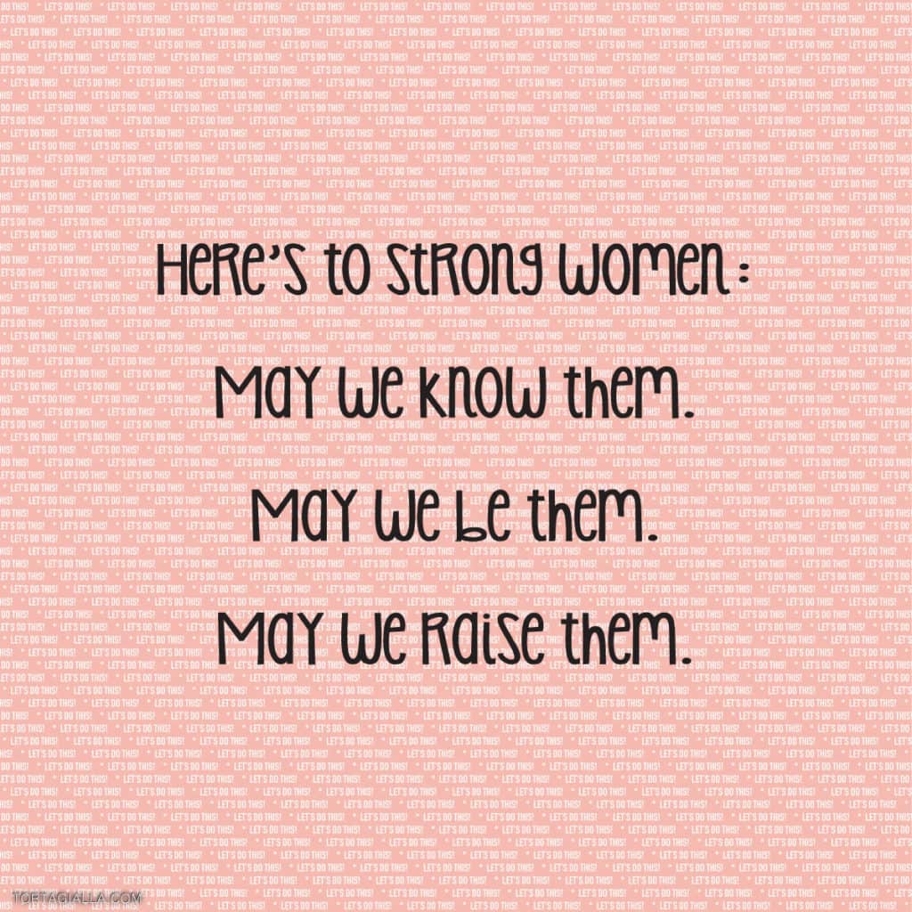 Here's to strong women: may we know them. may we be them. may we raise them.